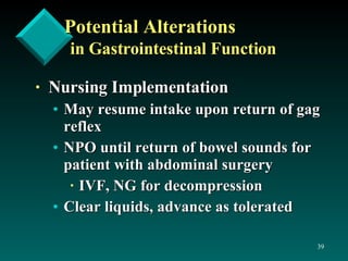 Potential Alterations in Gastrointestinal Function Nursing Implementation May resume intake upon return of gag reflex NPO until return of bowel sounds for patient with abdominal surgery IVF, NG for decompression Clear liquids, advance as tolerated 