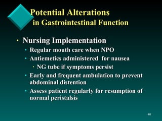 Potential Alterations in Gastrointestinal Function Nursing Implementation   Regular mouth care when NPO Antiemetics administered  for nausea NG tube if symptoms persist Early and frequent ambulation to prevent abdominal distention Assess patient regularly for resumption of normal peristalsis 