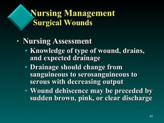 Nursing Management Surgical Wounds Nursing Assessment Knowledge of type of wound, drains, and expected drainage Drainage should change from sanguineous to serosanguineous to serous with decreasing output  Wound dehiscence may be preceded by sudden brown, pink, or clear discharge  