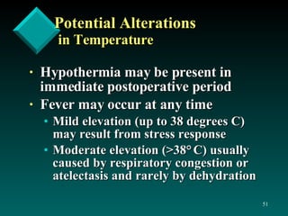 Potential Alterations in Temperature Hypothermia may be present in immediate postoperative period Fever may occur at any time Mild elevation (up to 38 degrees C) may result from stress response Moderate elevation (>38 °   C) usually caused by respiratory congestion or atelectasis and rarely by dehydration 