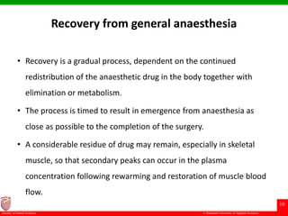 © Ramaiah University of Applied Sciences
10
Faculty of Dental Sciences
Recovery from general anaesthesia
• Recovery is a gradual process, dependent on the continued
redistribution of the anaesthetic drug in the body together with
elimination or metabolism.
• The process is timed to result in emergence from anaesthesia as
close as possible to the completion of the surgery.
• A considerable residue of drug may remain, especially in skeletal
muscle, so that secondary peaks can occur in the plasma
concentration following rewarming and restoration of muscle blood
flow.
 