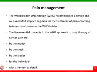 © Ramaiah University of Applied Sciences
12
Faculty of Dental Sciences
Pain management
• The World Health Organization (WHO) recommended a simple and
well-validated stepped regimen for the treatment of pain according
to intensity – known as the WHO ladder.
• The five essential concepts in the WHO approach to drug therapy of
cancer pain are:
• by the mouth
• by the clock
• by the ladder
• for the individual
• with attention to detail.
 