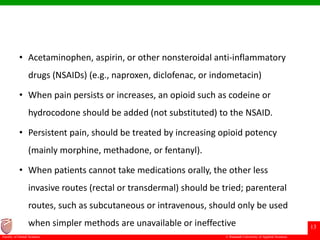 © Ramaiah University of Applied Sciences
13
Faculty of Dental Sciences
• Acetaminophen, aspirin, or other nonsteroidal anti-inflammatory
drugs (NSAIDs) (e.g., naproxen, diclofenac, or indometacin)
• When pain persists or increases, an opioid such as codeine or
hydrocodone should be added (not substituted) to the NSAID.
• Persistent pain, should be treated by increasing opioid potency
(mainly morphine, methadone, or fentanyl).
• When patients cannot take medications orally, the other less
invasive routes (rectal or transdermal) should be tried; parenteral
routes, such as subcutaneous or intravenous, should only be used
when simpler methods are unavailable or ineffective
 