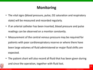© Ramaiah University of Applied Sciences
16
Faculty of Dental Sciences
Monitoring
• The vital signs (blood pressure, pulse, O2 saturation and respiratory
state) will be measured and recorded regularly.
• If an arterial catheter has been inserted, blood pressure and pulse
readings can be observed on a monitor constantly.
• Measurement of the central venous pressure may be required for
patients with poor cardiorespiratory reserve or where there have
been large volumes of fluid administered or major fluid shifts are
expected.
• The patient chart will also record all fluid that has been given during
and since the operation, together with fluid lost.
 