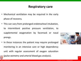 © Ramaiah University of Applied Sciences
17
Faculty of Dental Sciences
Respiratory care
• Mechanical ventilation may be required in the early
phase of recovery.
• This can vary from prolonged endotracheal intubation,
to intermittent positive pressure ventilation, to
supplemental oxygenation by facemask or nasal
prongs.
• In these instances the patient may require prolonged
monitoring in an intensive care or high dependency
unit with regular assessment of oxygen saturation
(pulse oximetry and arterial blood gas analysis).
 