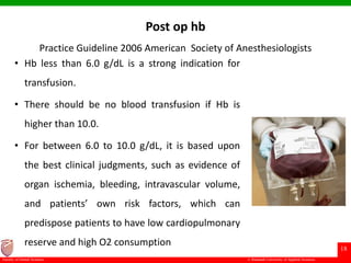 © Ramaiah University of Applied Sciences
18
Faculty of Dental Sciences
Post op hb
Practice Guideline 2006 American Society of Anesthesiologists
• Hb less than 6.0 g/dL is a strong indication for
transfusion.
• There should be no blood transfusion if Hb is
higher than 10.0.
• For between 6.0 to 10.0 g/dL, it is based upon
the best clinical judgments, such as evidence of
organ ischemia, bleeding, intravascular volume,
and patients’ own risk factors, which can
predispose patients to have low cardiopulmonary
reserve and high O2 consumption
 