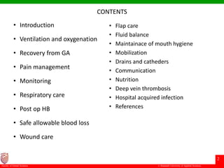 © Ramaiah University of Applied Sciences
2
Faculty of Dental Sciences
CONTENTS
• Introduction
• Ventilation and oxygenation
• Recovery from GA
• Pain management
• Monitoring
• Respiratory care
• Post op HB
• Safe allowable blood loss
• Wound care
• Flap care
• Fluid balance
• Maintainace of mouth hygiene
• Mobilization
• Drains and catheders
• Communication
• Nutrition
• Deep vein thrombosis
• Hospital acquired infection
• References
 