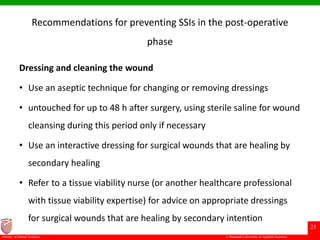 © Ramaiah University of Applied Sciences
21
Faculty of Dental Sciences
Recommendations for preventing SSIs in the post-operative
phase
Dressing and cleaning the wound
• Use an aseptic technique for changing or removing dressings
• untouched for up to 48 h after surgery, using sterile saline for wound
cleansing during this period only if necessary
• Use an interactive dressing for surgical wounds that are healing by
secondary healing
• Refer to a tissue viability nurse (or another healthcare professional
with tissue viability expertise) for advice on appropriate dressings
for surgical wounds that are healing by secondary intention
 