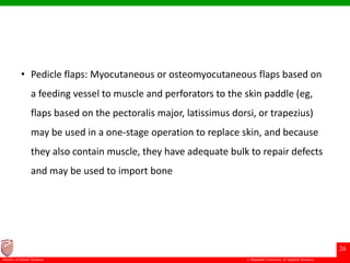 © Ramaiah University of Applied Sciences
26
Faculty of Dental Sciences
• Pedicle flaps: Myocutaneous or osteomyocutaneous flaps based on
a feeding vessel to muscle and perforators to the skin paddle (eg,
flaps based on the pectoralis major, latissimus dorsi, or trapezius)
may be used in a one-stage operation to replace skin, and because
they also contain muscle, they have adequate bulk to repair defects
and may be used to import bone
 
