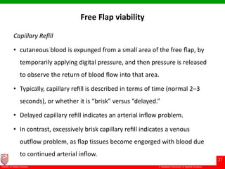 © Ramaiah University of Applied Sciences
27
Faculty of Dental Sciences
Free Flap viability
Capillary Reﬁll
• cutaneous blood is expunged from a small area of the free ﬂap, by
temporarily applying digital pressure, and then pressure is released
to observe the return of blood ﬂow into that area.
• Typically, capillary reﬁll is described in terms of time (normal 2–3
seconds), or whether it is “brisk” versus “delayed.”
• Delayed capillary reﬁll indicates an arterial inﬂow problem.
• In contrast, excessively brisk capillary reﬁll indicates a venous
outﬂow problem, as ﬂap tissues become engorged with blood due
to continued arterial inﬂow.
 