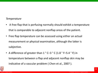 © Ramaiah University of Applied Sciences
30
Faculty of Dental Sciences
Temperature
• A free ﬂap that is perfusing normally should exhibit a temperature
that is comparable to adjacent nonﬂap areas of the patient.
• Free ﬂap temperature can be assessed using either an actual
measurement or physical examination, although the latter is
subjective.
• A difference of greater than 1 ° C–3 ° C (1.8 ° F–5.4 ° F) in
temperature between a ﬂap and adjacent nonﬂap skin may be
indicative of a vascular problem ( Chen et al., 2007 ).
 