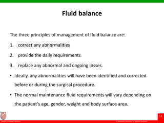 © Ramaiah University of Applied Sciences
33
Faculty of Dental Sciences
Fluid balance
The three principles of management of fluid balance are:
1. correct any abnormalities
2. provide the daily requirements
3. replace any abnormal and ongoing losses.
• Ideally, any abnormalities will have been identified and corrected
before or during the surgical procedure.
• The normal maintenance fluid requirements will vary depending on
the patient's age, gender, weight and body surface area.
 