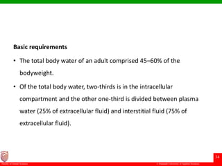 © Ramaiah University of Applied Sciences
34
Faculty of Dental Sciences
Basic requirements
• The total body water of an adult comprised 45–60% of the
bodyweight.
• Of the total body water, two-thirds is in the intracellular
compartment and the other one-third is divided between plasma
water (25% of extracellular fluid) and interstitial fluid (75% of
extracellular fluid).
 
