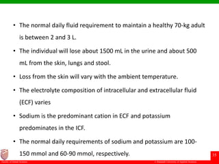 © Ramaiah University of Applied Sciences
35
Faculty of Dental Sciences
• The normal daily fluid requirement to maintain a healthy 70-kg adult
is between 2 and 3 L.
• The individual will lose about 1500 mL in the urine and about 500
mL from the skin, lungs and stool.
• Loss from the skin will vary with the ambient temperature.
• The electrolyte composition of intracellular and extracellular fluid
(ECF) varies
• Sodium is the predominant cation in ECF and potassium
predominates in the ICF.
• The normal daily requirements of sodium and potassium are 100-
150 mmol and 60-90 mmol, respectively.
 