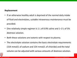 © Ramaiah University of Applied Sciences
37
Faculty of Dental Sciences
Replacement
• If an otherwise healthy adult is deprived of the normal daily intake
of fluid and electrolytes, suitable intravenous maintenance must be
provided.
• One relatively simple regimen is 1 L of 0.9% saline and 1–2 L of 5%
dextrose solution.
• Both these solutions are isotonic with respect to plasma.
• The electrolyte solution contains the basic electrolyte requirements
(154 mmol/L of sodium and 154 mmol/L of chloride) and the total
volume can be adjusted with various amounts of dextrose solution.
 