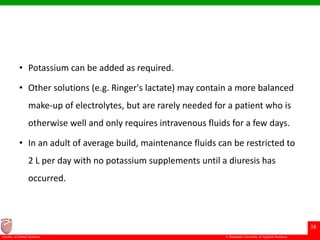 © Ramaiah University of Applied Sciences
38
Faculty of Dental Sciences
• Potassium can be added as required.
• Other solutions (e.g. Ringer's lactate) may contain a more balanced
make-up of electrolytes, but are rarely needed for a patient who is
otherwise well and only requires intravenous fluids for a few days.
• In an adult of average build, maintenance fluids can be restricted to
2 L per day with no potassium supplements until a diuresis has
occurred.
 