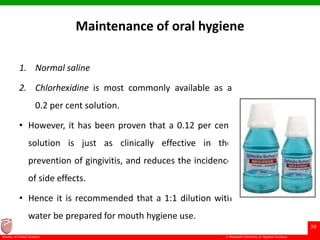 © Ramaiah University of Applied Sciences
39
Faculty of Dental Sciences
Maintenance of oral hygiene
1. Normal saline
2. Chlorhexidine is most commonly available as a
0.2 per cent solution.
• However, it has been proven that a 0.12 per cent
solution is just as clinically effective in the
prevention of gingivitis, and reduces the incidence
of side effects.
• Hence it is recommended that a 1:1 dilution with
water be prepared for mouth hygiene use.
 