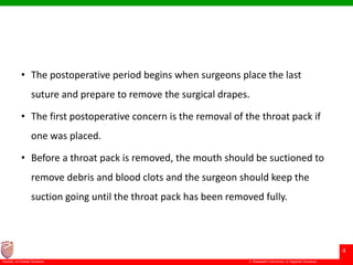 © Ramaiah University of Applied Sciences
4
Faculty of Dental Sciences
• The postoperative period begins when surgeons place the last
suture and prepare to remove the surgical drapes.
• The first postoperative concern is the removal of the throat pack if
one was placed.
• Before a throat pack is removed, the mouth should be suctioned to
remove debris and blood clots and the surgeon should keep the
suction going until the throat pack has been removed fully.
 
