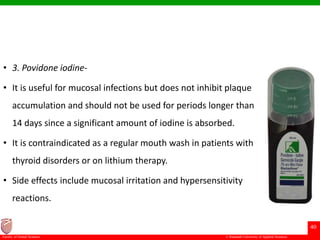 © Ramaiah University of Applied Sciences
40
Faculty of Dental Sciences
• 3. Povidone iodine-
• It is useful for mucosal infections but does not inhibit plaque
accumulation and should not be used for periods longer than
14 days since a significant amount of iodine is absorbed.
• It is contraindicated as a regular mouth wash in patients with
thyroid disorders or on lithium therapy.
• Side effects include mucosal irritation and hypersensitivity
reactions.
 