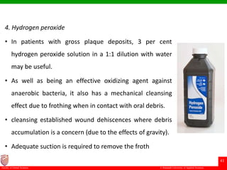 © Ramaiah University of Applied Sciences
41
Faculty of Dental Sciences
4. Hydrogen peroxide
• In patients with gross plaque deposits, 3 per cent
hydrogen peroxide solution in a 1:1 dilution with water
may be useful.
• As well as being an effective oxidizing agent against
anaerobic bacteria, it also has a mechanical cleansing
effect due to frothing when in contact with oral debris.
• cleansing established wound dehiscences where debris
accumulation is a concern (due to the effects of gravity).
• Adequate suction is required to remove the froth
 