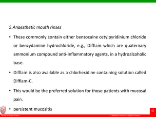 © Ramaiah University of Applied Sciences
42
Faculty of Dental Sciences
5.Anaesthetic mouth rinses
• These commonly contain either benzocaine cetylpyridinium chloride
or benzydamine hydrochloride, e.g., Difflam which are quaternary
ammonium compound anti-inflammatory agents, in a hydroalcoholic
base.
• Difflam is also available as a chlorhexidine containing solution called
Difflam-C.
• This would be the preferred solution for those patients with mucosal
pain.
• persistent mucositis
 