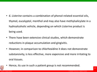 © Ramaiah University of Applied Sciences
43
Faculty of Dental Sciences
• 6. Listerine contains a combination of phenol-related essential oils,
thymol, eucalyptol, menthol and may also have methylsalicylate in a
hydroalcoholic vehicle, depending on which Listerine product is
being used.
• There have been extensive clinical studies, which demonstrate
reductions in plaque accumulation and gingivitis.
• However, in comparison to chlorhexidine it does not demonstrate
substansivity, is less effective, more expensive and more irritating to
oral tissues.
• Hence, its use in such a patient group is not recommended.
 