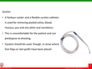 © Ramaiah University of Applied Sciences
44
Faculty of Dental Sciences
Suction
• A Yankaur sucker and a flexible suction catheter
is used for removing pooled saliva, blood,
mucous, pus and any other oral secretions.
• This is uncomfortable for the patient and can
predispose to drooling.
• Caution should be used, though, in areas where
free flaps or skin grafts have been placed
 