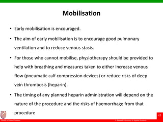 © Ramaiah University of Applied Sciences
45
Faculty of Dental Sciences
Mobilisation
• Early mobilisation is encouraged.
• The aim of early mobilisation is to encourage good pulmonary
ventilation and to reduce venous stasis.
• For those who cannot mobilise, physiotherapy should be provided to
help with breathing and measures taken to either increase venous
flow (pneumatic calf compression devices) or reduce risks of deep
vein thrombosis (heparin).
• The timing of any planned heparin administration will depend on the
nature of the procedure and the risks of haemorrhage from that
procedure
 