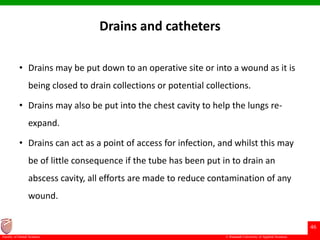 © Ramaiah University of Applied Sciences
46
Faculty of Dental Sciences
Drains and catheters
• Drains may be put down to an operative site or into a wound as it is
being closed to drain collections or potential collections.
• Drains may also be put into the chest cavity to help the lungs re-
expand.
• Drains can act as a point of access for infection, and whilst this may
be of little consequence if the tube has been put in to drain an
abscess cavity, all efforts are made to reduce contamination of any
wound.
 
