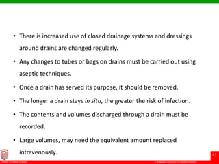 © Ramaiah University of Applied Sciences
47
Faculty of Dental Sciences
• There is increased use of closed drainage systems and dressings
around drains are changed regularly.
• Any changes to tubes or bags on drains must be carried out using
aseptic techniques.
• Once a drain has served its purpose, it should be removed.
• The longer a drain stays in situ, the greater the risk of infection.
• The contents and volumes discharged through a drain must be
recorded.
• Large volumes, may need the equivalent amount replaced
intravenously.
 