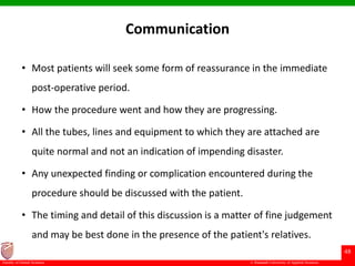 © Ramaiah University of Applied Sciences
48
Faculty of Dental Sciences
Communication
• Most patients will seek some form of reassurance in the immediate
post-operative period.
• How the procedure went and how they are progressing.
• All the tubes, lines and equipment to which they are attached are
quite normal and not an indication of impending disaster.
• Any unexpected finding or complication encountered during the
procedure should be discussed with the patient.
• The timing and detail of this discussion is a matter of fine judgement
and may be best done in the presence of the patient's relatives.
 