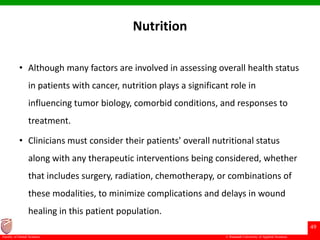 © Ramaiah University of Applied Sciences
49
Faculty of Dental Sciences
Nutrition
• Although many factors are involved in assessing overall health status
in patients with cancer, nutrition plays a significant role in
influencing tumor biology, comorbid conditions, and responses to
treatment.
• Clinicians must consider their patients' overall nutritional status
along with any therapeutic interventions being considered, whether
that includes surgery, radiation, chemotherapy, or combinations of
these modalities, to minimize complications and delays in wound
healing in this patient population.
 