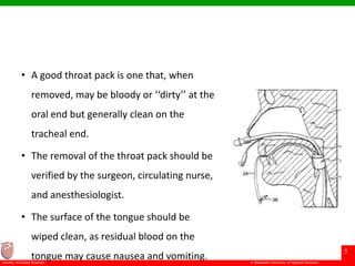© Ramaiah University of Applied Sciences
5
Faculty of Dental Sciences
• A good throat pack is one that, when
removed, may be bloody or ‘‘dirty’’ at the
oral end but generally clean on the
tracheal end.
• The removal of the throat pack should be
verified by the surgeon, circulating nurse,
and anesthesiologist.
• The surface of the tongue should be
wiped clean, as residual blood on the
tongue may cause nausea and vomiting.
 