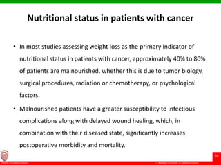 © Ramaiah University of Applied Sciences
50
Faculty of Dental Sciences
Nutritional status in patients with cancer
• In most studies assessing weight loss as the primary indicator of
nutritional status in patients with cancer, approximately 40% to 80%
of patients are malnourished, whether this is due to tumor biology,
surgical procedures, radiation or chemotherapy, or psychological
factors.
• Malnourished patients have a greater susceptibility to infectious
complications along with delayed wound healing, which, in
combination with their diseased state, significantly increases
postoperative morbidity and mortality.
 