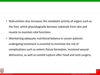 © Ramaiah University of Applied Sciences
51
Faculty of Dental Sciences
• Malnutrition also increases the metabolic activity of organs such as
the liver, which physiologically borrows substrate from skin and
muscle to maintain vital functions
• Maintaining adequate nutritional balance in cancer patients
undergoing treatment is essential to minimize the risk of
complications such as enteric fistula formation, incisional wound
dehiscence, as well as carotid rupture after head and neck surgery.
 