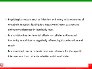 © Ramaiah University of Applied Sciences
52
Faculty of Dental Sciences
• Physiologic stressors such as infection and injury initiate a series of
metabolic reactions leading to a negative nitrogen balance and
ultimately a decrease in lean body mass.
• Malnutrition has detrimental effects on cellular and humoral
immunity in addition to negatively influencing tissue function and
repair.
• Malnourished cancer patients have less tolerance for therapeutic
interventions than patients in better nutritional states.
 