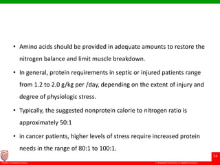 © Ramaiah University of Applied Sciences
54
Faculty of Dental Sciences
• Amino acids should be provided in adequate amounts to restore the
nitrogen balance and limit muscle breakdown.
• In general, protein requirements in septic or injured patients range
from 1.2 to 2.0 g/kg per /day, depending on the extent of injury and
degree of physiologic stress.
• Typically, the suggested nonprotein calorie to nitrogen ratio is
approximately 50:1
• in cancer patients, higher levels of stress require increased protein
needs in the range of 80:1 to 100:1.
 