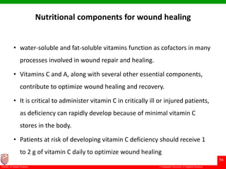 © Ramaiah University of Applied Sciences
56
Faculty of Dental Sciences
Nutritional components for wound healing
• water-soluble and fat-soluble vitamins function as cofactors in many
processes involved in wound repair and healing.
• Vitamins C and A, along with several other essential components,
contribute to optimize wound healing and recovery.
• It is critical to administer vitamin C in critically ill or injured patients,
as deficiency can rapidly develop because of minimal vitamin C
stores in the body.
• Patients at risk of developing vitamin C deficiency should receive 1
to 2 g of vitamin C daily to optimize wound healing
 