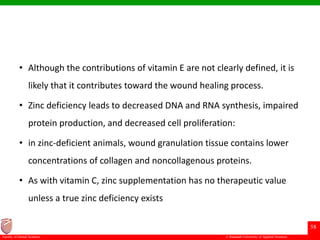© Ramaiah University of Applied Sciences
58
Faculty of Dental Sciences
• Although the contributions of vitamin E are not clearly defined, it is
likely that it contributes toward the wound healing process.
• Zinc deficiency leads to decreased DNA and RNA synthesis, impaired
protein production, and decreased cell proliferation:
• in zinc-deficient animals, wound granulation tissue contains lower
concentrations of collagen and noncollagenous proteins.
• As with vitamin C, zinc supplementation has no therapeutic value
unless a true zinc deficiency exists
 