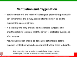 © Ramaiah University of Applied Sciences
6
Faculty of Dental Sciences
Ventilation and oxygenation
• Because most oral and maxillofacial surgical procedures potentially
can compromise the airway, special attention must be paid to
maintaining a patent airway.
• It is the responsibility of oral and maxillofacial surgeons and
anesthesiologists to assure that the airway is protected during and
after surgery.
• Assisted ventilation should be done until patients are able to
maintain ventilation without an anesthetist telling them to breathe.
Post operative care of oral and maxillofacial surgery patient
Orrett ogle. Oral and maxillofacial clinics of north America
 
