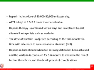 © Ramaiah University of Applied Sciences
60
Faculty of Dental Sciences
• heparin i.v. in a dose of 20,000-30,000 units per day.
• APTT is kept at 1.5-2.5 times the control value.
• Heparin therapy is continued for 5-7 days and is replaced by oral
vitamin K antagonists such as warfarin.
• The dose of warfarin is adjusted according to the thromboplastin
time with reference to an international standard (INR).
• Heparin is discontinued when full anticoagulation has been achieved
and the warfarin is continued for 3-6 months to minimise the risk of
further thrombosis and the development of complications
 