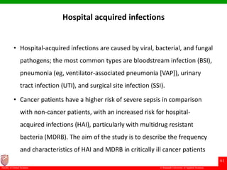© Ramaiah University of Applied Sciences
61
Faculty of Dental Sciences
Hospital acquired infections
• Hospital-acquired infections are caused by viral, bacterial, and fungal
pathogens; the most common types are bloodstream infection (BSI),
pneumonia (eg, ventilator-associated pneumonia [VAP]), urinary
tract infection (UTI), and surgical site infection (SSI).
• Cancer patients have a higher risk of severe sepsis in comparison
with non-cancer patients, with an increased risk for hospital-
acquired infections (HAI), particularly with multidrug resistant
bacteria (MDRB). The aim of the study is to describe the frequency
and characteristics of HAI and MDRB in critically ill cancer patients
 