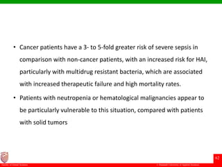 © Ramaiah University of Applied Sciences
62
Faculty of Dental Sciences
• Cancer patients have a 3- to 5-fold greater risk of severe sepsis in
comparison with non-cancer patients, with an increased risk for HAI,
particularly with multidrug resistant bacteria, which are associated
with increased therapeutic failure and high mortality rates.
• Patients with neutropenia or hematological malignancies appear to
be particularly vulnerable to this situation, compared with patients
with solid tumors
 