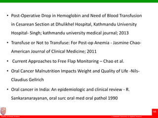 © Ramaiah University of Applied Sciences
66
Faculty of Dental Sciences
• Post-Operative Drop in Hemoglobin and Need of Blood Transfusion
in Cesarean Section at Dhulikhel Hospital, Kathmandu University
Hospital- Singh; kathmandu university medical journal; 2013
• Transfuse or Not to Transfuse: For Post-op Anemia - Jasmine Chao-
American Journal of Clinical Medicine; 2011
• Current Approaches to Free Flap Monitoring – Chao et al.
• Oral Cancer Malnutrition Impacts Weight and Quality of Life -Nils-
Claudius Gellrich
• Oral cancer in India: An epidemiologic and clinical review - R.
Sankaranarayanan, oral surc oral med oral pathol 1990
 
