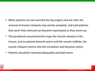© Ramaiah University of Applied Sciences
8
Faculty of Dental Sciences
• When patients are not warmed during surgery and are cold, the
reversal of muscle relaxants may not be complete, and cold patients
that seem fully reversed can become reparalyzed as they warm up.
• The peripheral vasoconstriction traps the muscle relaxant in the
tissues, and as patients become warm and the vessels redilate, the
muscle relaxant returns into the circulation and becomes active.
• Patients should be reversed adequately and kept warm
 