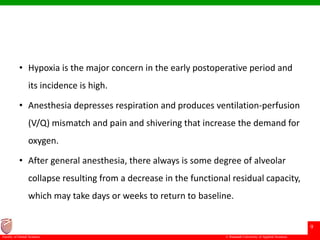 © Ramaiah University of Applied Sciences
9
Faculty of Dental Sciences
• Hypoxia is the major concern in the early postoperative period and
its incidence is high.
• Anesthesia depresses respiration and produces ventilation-perfusion
(V/Q) mismatch and pain and shivering that increase the demand for
oxygen.
• After general anesthesia, there always is some degree of alveolar
collapse resulting from a decrease in the functional residual capacity,
which may take days or weeks to return to baseline.
 