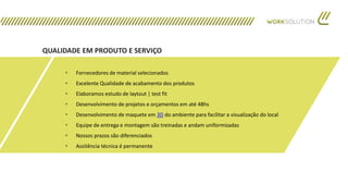 QUALIDADE EM PRODUTO E SERVIÇO
 Fornecedores de material selecionados
 Excelente Qualidade de acabamento dos produtos
 Elaboramos estudo de laytout | test fit
 Desenvolvimento de projetos e orçamentos em até 48hs
 Desenvolvimento de maquete em 3D do ambiente para facilitar a visualização do local
 Equipe de entrega e montagem são treinadas e andam uniformizadas
 Nossos prazos são diferenciados
 Assitência técnica é permanente
 