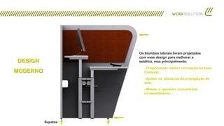 DESIGN
MODERNO
Sapatas
Os biombos laterais foram projetados
com esse design para melhorar a
estética, mas principalmente:
- Proporcionar melhor circulação na base
(cadeira);
- Ajudar na absorção da propagação do
som;
- Manter o operador concentrado
no atendimento;
 