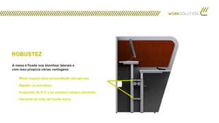 - Maior espaço para acomodação das pernas;
A mesa é fixada nos biombos laterais e
com isso propicia várias vantagens:
- Rigidez na estrutura;
- A espinha de P.A´s se manterá sempre alinhada;
- Garantia da vida útil muito maior.
ROBUSTEZ
 