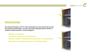 PRATICIDADE
Em ambas situações, as P.A´s são compostas por uma coluna de aço que
faz a junção dos biombos, ou seja, não existe aparafusamento direto na
madeira, proporcionando várias vantagens:
- Rapidez na montagem;
- Facilidade e rapidez em remanejamentos;
- Não deteriora a madeira garantindo a vida útil do produto;
- Mantém a rididez e alinhamento do produto após o remanejamento;
 